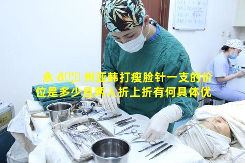 永 🦟 州亚韩打瘦脸针一支的价位是多少且两人折上折有何具体优惠